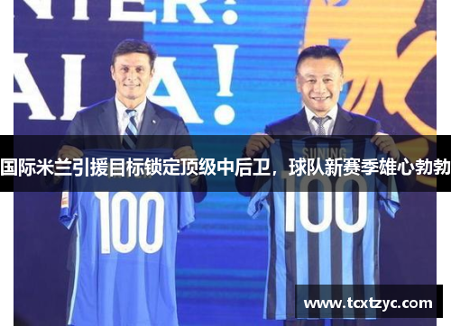 国际米兰引援目标锁定顶级中后卫，球队新赛季雄心勃勃