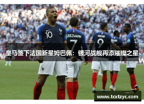 皇马签下法国新星姆巴佩：银河战舰再添璀璨之星